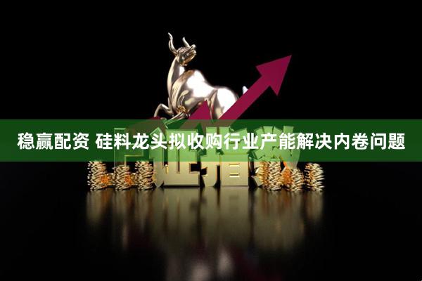 稳赢配资 硅料龙头拟收购行业产能解决内卷问题