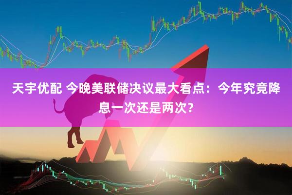天宇优配 今晚美联储决议最大看点：今年究竟降息一次还是两次？