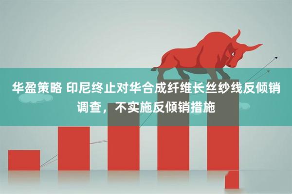 华盈策略 印尼终止对华合成纤维长丝纱线反倾销调查，不实施反倾销措施