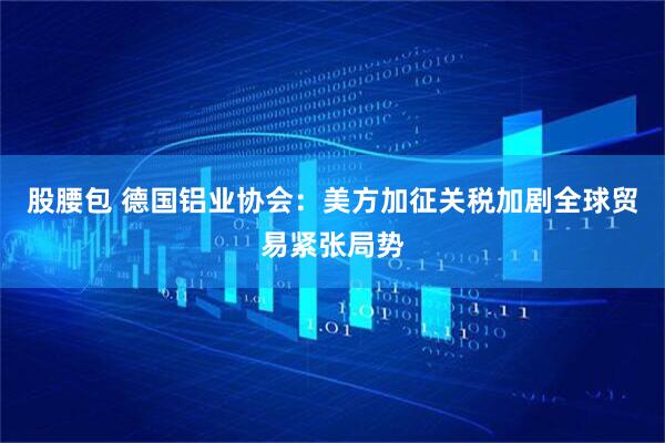 股腰包 德国铝业协会：美方加征关税加剧全球贸易紧张局势