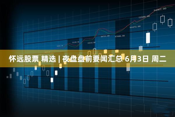 怀远股票 精选 | 夜盘盘前要闻汇总 6月3日 周二
