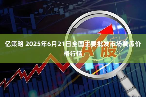 亿策略 2025年6月21日全国主要批发市场黄瓜价格行情