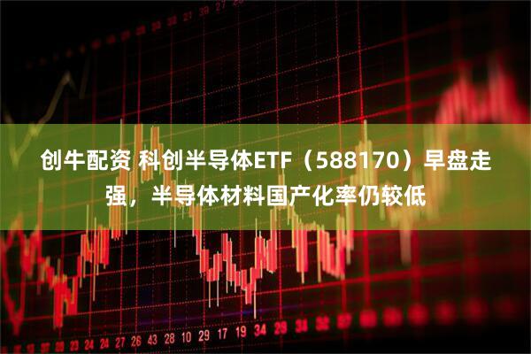 创牛配资 科创半导体ETF（588170）早盘走强，半导体材料国产化率仍较低