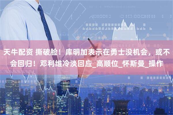 天牛配资 撕破脸！库明加表示在勇士没机会，或不会回归！邓利维冷淡回应_高顺位_怀斯曼_操作