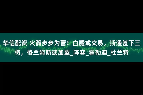 华信配资 火箭步步为营！白魔或交易，斯通签下三将，格兰姆斯或加盟_阵容_霍勒迪_杜兰特