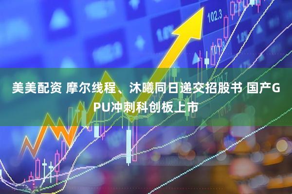 美美配资 摩尔线程、沐曦同日递交招股书 国产GPU冲刺科创板上市