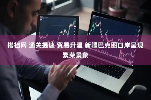 搭档网 通关提速 贸易升温 新疆巴克图口岸呈现繁荣景象