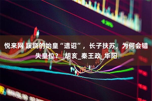 悦来网 蹊跷的始皇“遗诏”，长子扶苏，为何会错失皇位？_胡亥_秦王政_华阳