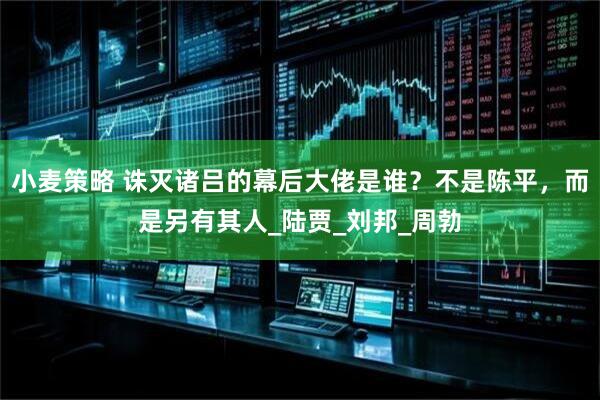 小麦策略 诛灭诸吕的幕后大佬是谁？不是陈平，而是另有其人_陆贾_刘邦_周勃