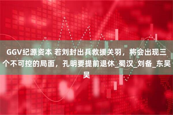 GGV纪源资本 若刘封出兵救援关羽，将会出现三个不可控的局面，孔明要提前退休_蜀汉_刘备_东吴
