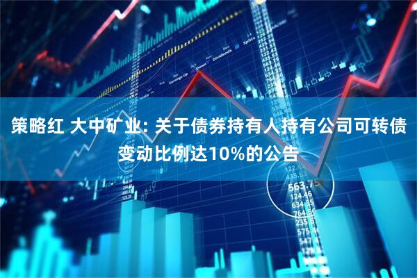策略红 大中矿业: 关于债券持有人持有公司可转债变动比例达10%的公告