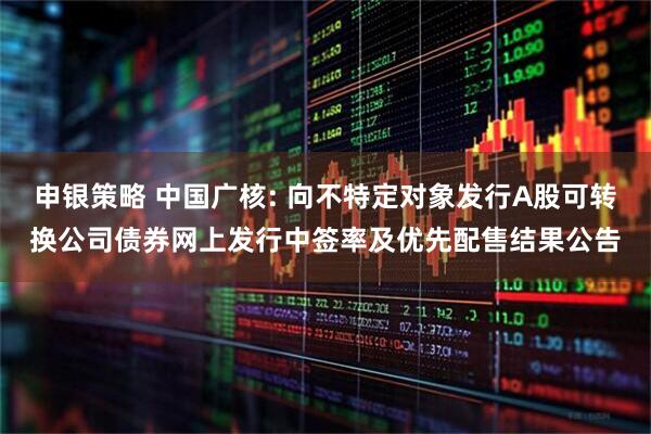 申银策略 中国广核: 向不特定对象发行A股可转换公司债券网上发行中签率及优先配售结果公告
