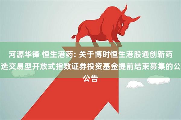 河源华锋 恒生港药: 关于博时恒生港股通创新药精选交易型开放式指数证券投资基金提前结束募集的公告