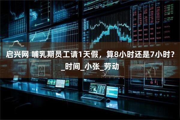 启兴网 哺乳期员工请1天假，算8小时还是7小时？_时间_小张_劳动