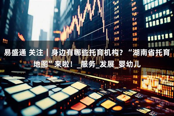 易盛通 关注｜身边有哪些托育机构？“湖南省托育地图”来啦！_服务_发展_婴幼儿