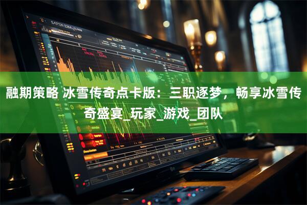 融期策略 冰雪传奇点卡版：三职逐梦，畅享冰雪传奇盛宴_玩家_游戏_团队