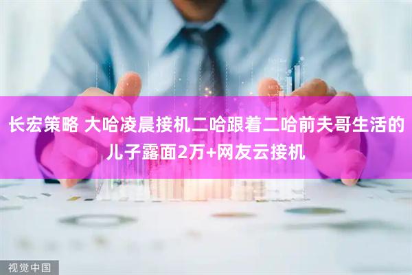 长宏策略 大哈凌晨接机二哈跟着二哈前夫哥生活的儿子露面2万+网友云接机