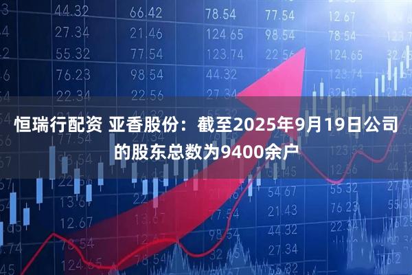 恒瑞行配资 亚香股份：截至2025年9月19日公司的股东总数为9400余户