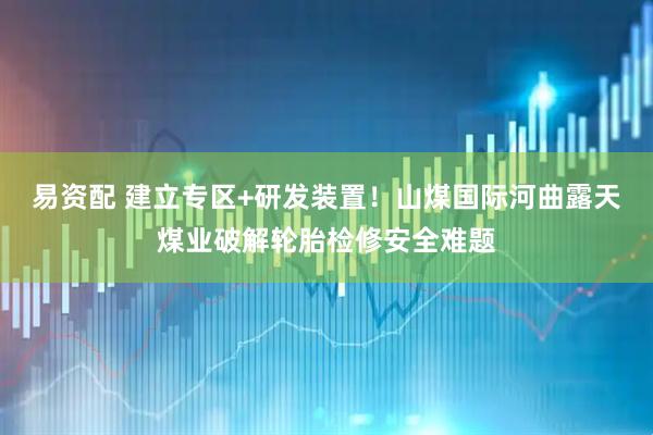 易资配 建立专区+研发装置！山煤国际河曲露天煤业破解轮胎检修安全难题