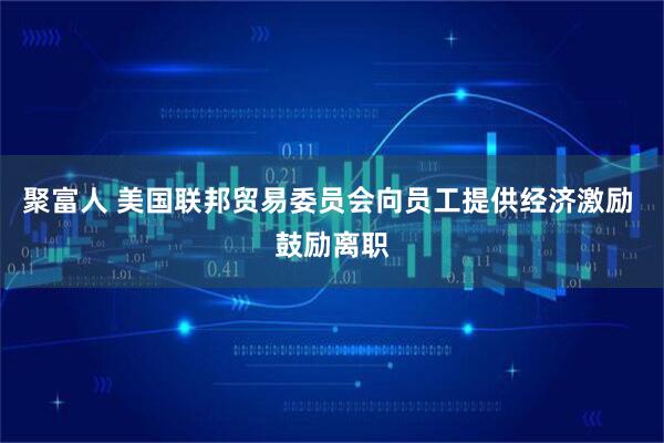 聚富人 美国联邦贸易委员会向员工提供经济激励 鼓励离职