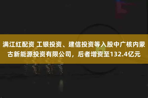 满江红配资 工银投资、建信投资等入股中广核内蒙古新能源投资有限公司,后者增资至132.4亿元