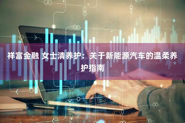 祥富金融 女士清养护：关于新能源汽车的温柔养护指南