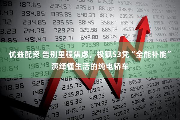 优益配资 告别里程焦虑，极狐S3凭“全能补能”演绎懂生活的纯电轿车