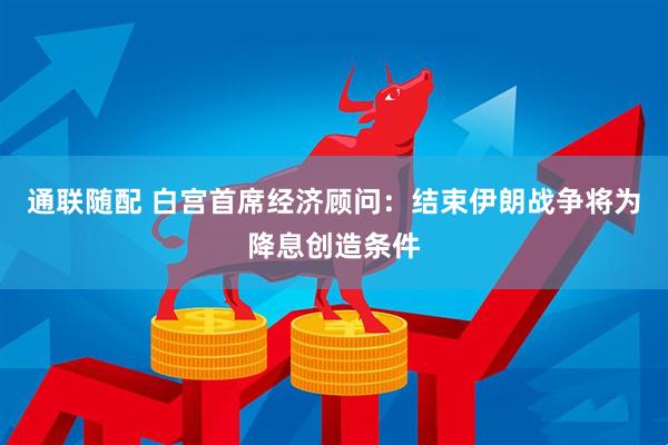 通联随配 白宫首席经济顾问：结束伊朗战争将为降息创造条件