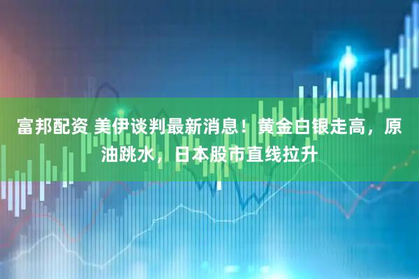 富邦配资 美伊谈判最新消息！黄金白银走高，原油跳水，日本股市直线拉升